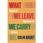 Book cover with a textured yellow-orange background and layered, oversized words repeating “WHAT WE LEAVE” and “WE CARRY”. The title reads, “What We Leave: Voices of Migration to Britain”. “WE LEAVE” appears in bold red lettering, while “WE CARRY” is in bold green. The author’s name, “COLIN GRANT”, appears in dark blue at the bottom. The design uses overlapping typography to emphasise themes of departure, migration and belonging.