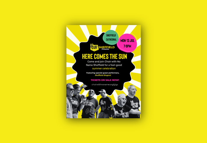 Promotional poster for Choir with No Name Sheffield’s event, Here Comes the Sun. A bold black shape sits on a yellow sunburst background with event details: Sheffield Cathedral, Monday 13 July, 7–9pm. The poster invites people to a feel-good summer celebration featuring Sheffield Singers. Along the bottom, black-and-white photos show choir members smiling and singing. Bright pink, yellow and green accents create an upbeat, welcoming design.